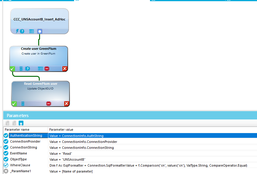 Param eters Parameter name Authenticationstring Connectionprovider ConnectionString Event Name ObjectType WhereCIause ParamNameI CCC_UNSAccou n tB_ Insert_Ad Hoc Create user GreenPIum Cræte Read lum user Update D Value = •Read Parameter value 'value = Connectionlnfo.ÅuthString Value = Connectionlnfo.ConnectionProvider Value = Connectionlnfo.ConnectionString Value = •UNSAccounta• Dim f As ISqIFormatter = Connection.SqIFormatterVaIue = f.ComparisonCcn•, ValWpe.String, CompareOperator.EquaI) Value = [Name of parameter] 